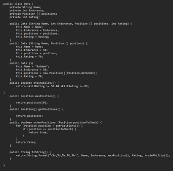 public class Data {
private String Name;
private int Endurance;
private Position [] positions;
private int Rating;
}
}
public Data (String Name, int Endurance, Position [] positions, int Rating) {
this.Name = Name;
}
public Data (String Name, Position [] positons) {
this.Name = Name;
this.Endurance = Endurance;
this.positions = positions;
this.Rating = Rating;
}
public Data (){
this.Endurance = 50;
this.positions
this.Rating
=
}
=
70;
}
positons;
this.Name = "Botman";
}
public boolean trainAbility() {
return skillRating >= 50 && skillRating <= 89;
this. Endurance = 50;
this.positions = new Position[]{Position.defender};
this.Rating = 70;
public Position maxPosition() {
return positions [0];
}
public Position[] getPositions() {
return positions;
}
public boolean other Positions (Position position ToCheck) {
for (Position position : getPositions()) {
if (position == positionToCheck) {
return true;
}
}
return false;
public String toString() {
return String.format("<%s,%d,%s,%d,%b>", Name, Endurance, maxPosition(), Rating, trainAbility());