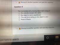 Moving to another question will save this response.
Question 9
The momentum of a moving object will change if
the velocity remains the same
the object is not in equilibrium
The net force acting on the object is zero
O None of these
A Moving to another question will save this response.
ype here to search
