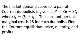 The market demand curve for a pair of
Cournot duopolists is given as P = 36 - 3Q,
where Q = Q₁ + Q₂. The constant per unit
marginal cost is 18 for each duopolist. Find
the Cournot equilibrium price, quantity, and
profits.