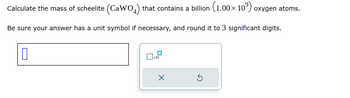 Calculate the mass of scheelite (CaWO4) that contains a billion (1.00 × 10⁹) oxygen atoms.
Be sure your answer has a unit symbol if necessary, and round it to 3 significant digits.
0
☐x10
x
Ś