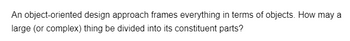 An object-oriented design approach frames everything in terms of objects. How may a
large (or complex) thing be divided into its constituent parts?