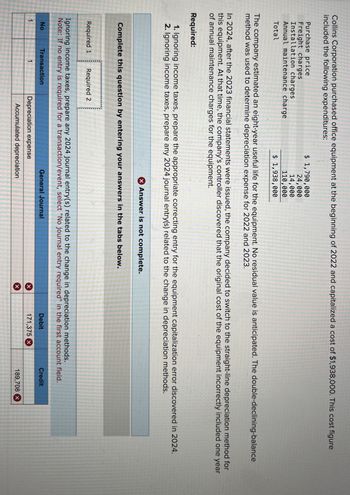 Collins Corporation purchased office equipment at the beginning of 2022 and capitalized a cost of $1,938,000. This cost figure
included the following expenditures:
Purchase price
Freight charges
Installation charges
Annual maintenance charge
Total
$ 1,790,000
24,000
14,000
110,000
$ 1,938,000
The company estimated an eight-year useful life for the equipment. No residual value is anticipated. The double-declining-balance
method was used to determine depreciation expense for 2022 and 2023.
In 2024, after the 2023 financial statements were issued, the company decided to switch to the straight-line depreciation method for
this equipment. At that time, the company's controller discovered that the original cost of the equipment incorrectly included one year
of annual maintenance charges for the equipment.
Required:
1. Ignoring income taxes, prepare the appropriate correcting entry for the equipment capitalization error discovered in 2024.
2. Ignoring income taxes, prepare any 2024 journal entry(s) related to the change in depreciation methods.
Answer is not complete.
Complete this question by entering your answers in the tabs below.
Required 1 Required 2
Ignoring income taxes, prepare any 2024 journal entry(s) related to the change in depreciation methods.
Note: If no entry is required for a transaction/event, select "No journal entry required" in the first account field.
Transaction
No
1
General Journal
Depreciation expense
Accumulated depreciation
Debit
Credit
×
171,375 x
189,708 x