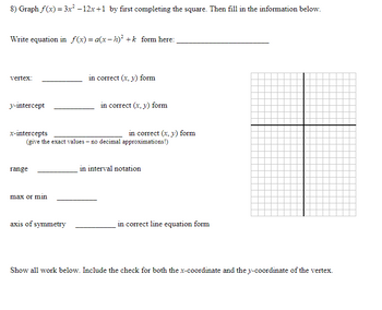 8) Graph f(x) = 3x² −12x+1 by first completing the square. Then fill in the information below.
Write equation in f(x)= a(x-h)² + k form here:
vertex:
in correct (x, y) form
y-intercept
x-intercepts
in correct (x, y) form
range
max or min
axis of symmetry
in correct line equation form
Show all work below. Include the check for both the x-coordinate and the y-coordinate of the vertex.
in correct (x, y) form
(give the exact values - no decimal approximations!)
in interval notation