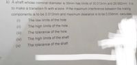 b) A shaft whose nominal diameter is 30mm has limits of 30.013mm and 29.992mm. It is
to make a transition fit with a bore. If the maximum interference between the mating
components is to be 0.013mm and maximum clearance is to be 0.039mm. calculate:
(i)
The low limits of the hole
(ii)
The high limits of the hole
(iii)
The tolerance of the hole
(iv)
The high limits of the shaft
(v)
The tolerance of the shaft
