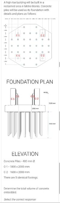 A high rise building will be built in a
reclaimed area in Metro Manila. Concrete
piles will be used as its foundation with
details and plans as follows:
C1
C-1
C-2
FOUNDATION PLAN
5150 mm
1950 mm
20 mm
ELEVATION
Concrele Piles - 100 mrnØ
C-1 - 1800 x 2000 mm
C2-1600 x 2000 mm
There are 5 identical footings.
Determine the total volume of concrete
embedded.
Select the correct response:
