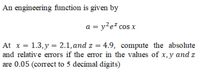 An engineering function is given by
a = y?e? cos x
At x = 1.3,y = 2.1,and z = 4.9, compute the absolute
and relative errors if the error in the values of x,y and z
are 0.05 (correct to 5 decimal digits)
