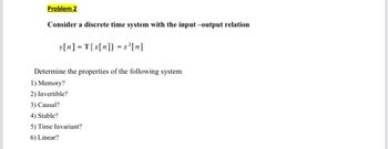 Problem 2
Consider a discrete time system with the input-output relation
y[n] = T{x[n]} = x²[n]
Determine the properties of the following system
1) Memory?
2) Invertible?
3) Causal?
4) Stable?
5) Time Invariant?
6) Linear?