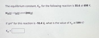 The equilibrium constant, Kp, for the following reaction is 55.6 at 698 K.
H₂(g) + 12(g) 2HI(g)
If AH° for this reaction is -10.4 kJ, what is the value of Kp at 599 K?
Kp =