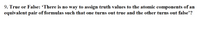 9. True or False: "There is no way to assign truth values to the atomic components of an equivalent pair of formulas such that one turns out true and the other turns out false." 

This statement addresses the concept of logical equivalence in propositional logic. Two formulas are logically equivalent if, in every possible evaluation, they yield the same truth value. Thus, it is impossible to assign truth values to make one true and the other false if they are equivalent.