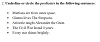 **Exercise: Identifying Predicates**

**Instructions:** Underline or circle the *predicates* in the following sentences:

- Martians are from outer space.
- Gianna loves The Simpsons.
- Aristotle taught Alexander the Great.
- The Civil War lasted 4 years.
- Every star shines brightly.