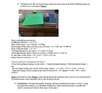 3) Calculations for the red dog food can rolling down the slope in the Rube Goldberg design are
as follows (we will name it Step 1):
DO
Step 1 (calculations are given):
Coefficient of friction → μ = 0.14
Mass of the object → m = 368 gm = 0.368kg
Initial height of the object (red can on top of books) → h=8.89, cm = 0.0889 m
Slope of the file folder → 0 = 14°
Travelling Distance by the object = 11.5 inch = 0.292 m
And length that the object will travel = h/sin 0 = 0.0889/ sin14° = 0.367 m
So, the radius of the object → R = 0.367 -0.292 = 0.075 m
Initial Velocity of red can → u=0
Velocity and Force Calculations for Step 1:
-From total mechanical energy conservation: → Initial mechanical energy = final mechanical energy →
mg
- In case of pure rolling, the velocity of the center of mass: →→V=Ro=0.075 x 14.28 = 1.07 m/s.
-Hence the change in force acting on the object for the travel: →F=mgsine = 0.368 x 9.81 × sin14°
=0.89 N
Step 2: The Selective Step (Step 2) in this design and for the questions below involves the white dog food
can at the bottom of the slope that is hit by the red dog food can.
A. Calculations: Calculate the transfer of energy and the momentum from Step 1 to Step 2, using
the applicable equations you identified. Explain how these calculations help you predict the
object's location and velocity from step 1 to the step 2.