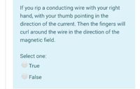 If you rip a conducting wire with your right
hand, with your thumb pointing in the
direction of the current. Then the fingers will
curl around the wire in the direction of the
magnetic field.
Select one:
True
False
