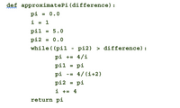 def approximatePi(difference):
pi = 0.0
i = 1
pil = 5. 0
pi2 = 0.0
while ( (pil - pi2) > difference):
pi += 4/i
pil
pi
pi -= 4/(i+2)
pi2
pi
i += 4
return pi
