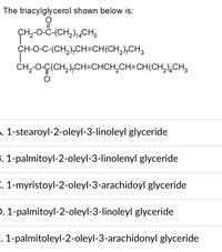 The triacylglycerol shown below is:
II
CH-0-Ĉ-(CH,),,CH3
CH-O-C-(CH,),CH=CH(CH,),CH,
CH,-0-Ç(CH,),CH=CHCH,CH=CH(CH,),CH;
. 1-stearoyl-2-oleyl-3-linoleyl glyceride
. 1-palmitoyl-2-oleyl-3-linolenyl glyceride
. 1-myristoyl-2-oleyl-3-arachidoyl glyceride
). 1-palmitoyl-2-oleyl-3-linoleyl glyceride
. 1-palmitoleyl-2-oleyl-3-arachidonyl glyceride
