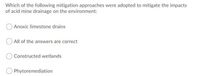 Which of the following mitigation approaches were adopted to mitigate the impacts
of acid mine drainage on the environment:
Anoxic limestone drains
All of the answers are correct
Constructed wetlands
Phytoremediation
