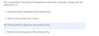 The composition of the Earth's Atmosphere underwent a dramatic change with the
appearance of:
Chemosynthetic organisms that produced O2
O None of the answers are correct
Photosynthetic organisms that produced O2
Extraterrestrial organisms that produced N2
