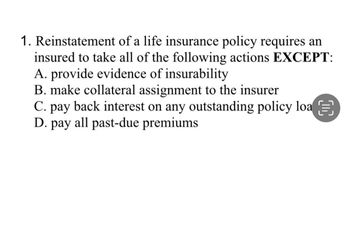 1. Reinstatement of a life insurance policy requires an
insured to take all of the following actions EXCEPT:
A. provide evidence of insurability
B. make collateral assignment to the insurer
C. pay back interest on any outstanding policy loa
D. pay all past-due premiums