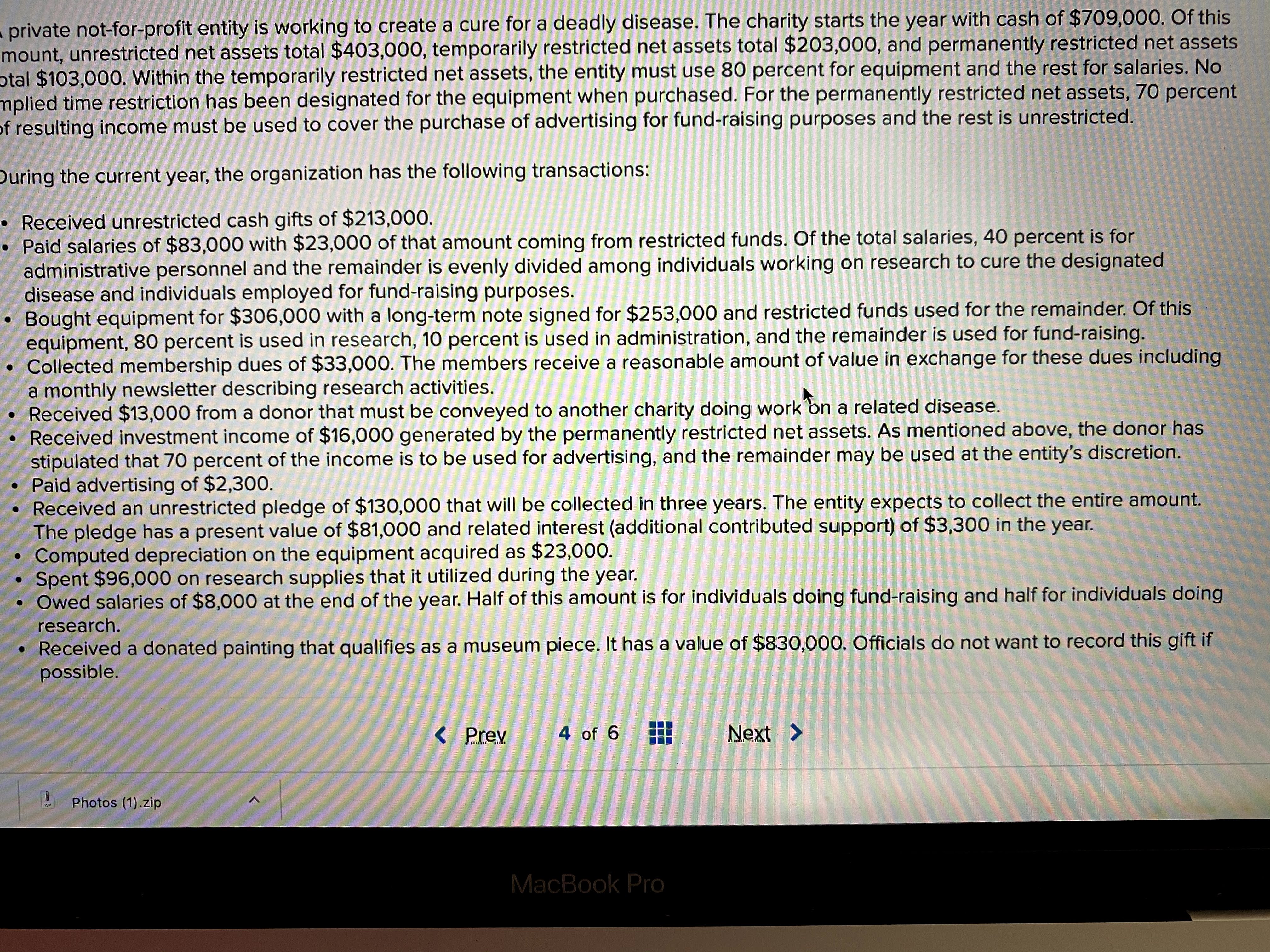 private not-for-profit entity is working to create a cure for a deadly disease. The charity starts the year with cash of $709,000. Of this
mount, unrestricted net assets total $403,000, temporarily restricted net assets total $203,000, and permanently restricted net assets
otal $103,000. Within the temporarily restricted net assets, the entity must use 80 percent for equipment and the rest for salaries. No
mplied time restriction has been designated for the equipment when purchased. For the permanently restricted net assets, 70 percent
of resulting income must be used to cover the purchase of advertising for fund-raising purposes and the rest is unrestricted.
During the current year, the organization has the following transactions:
• Received unrestricted cash gifts of $213,000.
Paid salaries of $83,000 with $23,000 of that amount coming from restricted funds. Of the total salaries, 40 percent is for
administrative personnel and the remainder is evenly divided among individuals working on research to cure the designated
disease and individuals employed for fund-raising purposes.
Bought equipment for $306,000 with a long-term note signed for $253,000 and restricted funds used for the remainder. Of this
equipment, 80 percent is used in research, 10 percent is used in administration, and the remainder is used for fund-raising.
Collected membership dues of $33,000. The members receive a reasonable amount of value in exchange for these dues including
a monthly newsletter describing research activities.
Received $13,000 from a donor that must be conveyed to another charity doing work on a related disease.
Received investment income of $16,000 generated by the permanently restricted net assets. As mentioned above, the donor has
stipulated that 70 percent of the income is to be used for advertising, and the remainder may be used at the entity's discretion.
• Paid advertising of $2,300.
• Received an unrestricted pledge of $130,000 that will be collected in three years. The entity expects to collect the entire amount.
The pledge has a present value of $81,000 and related interest (additional contributed support) of $3,300 in the year.
Computed depreciation on the equipment acquired as $23,000.
Spent $96,000 on research supplies that it utilized during the year.
Owed salaries of $8,000 at the end of the year. Half of this amount is for individuals doing fund-raising and half for individuals doing
research.
Received a donated painting that qualifies as a museum piece. It has a value of $830,000. Officials do not want to record this gift if
possible.
< Prev
4 of 6
Next >
Photos (1).zip
ZIP
MacBook Pro
