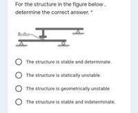 For the structure in the figure below ,
determine the correct answer.
Roller-
The structure is stable and determinate.
The structure is statically unstable.
The structure is geometrically unstable.
The structure is stable and indeterminate.
