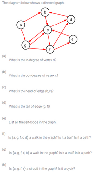 The diagram below shows a directed graph.
b
d
a
e
g
f
(a)
What is the in-degree of vertex d?
(b)
What is the out-degree of vertex c?
(c)
What is the head of edge (b, c)?
(d)
What is the tail of edge (g, f)?
(e)
List all the self-loops in the graph.
(f)
Is (a, g, f, c, d) a walk in the graph? Is it a trail? Is it a path?
(g)
Is (a, g, f, d, b) a walk in the graph? Is it a trail? Is it a path?
(h)
Is (c, g, f, e) a circuit in the graph? Is it a cycle?
