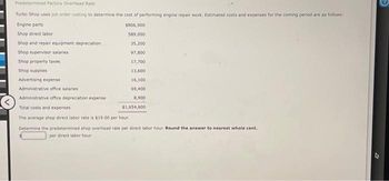 Predetermined Factory Overhead Rate
Turbo Shop uses job order costing to determine the cost of performing engine repair work. Estimated costs and expenses for the coming period are as follows:
Engine parts
$806,900
589,000
Shop direct labor
Shop and repair equipment depreciation)
35,200
Shop supervisor salaries
97,800
Shop property taxes
17,700
Shop supplies
13,600
16,100
69,400
8,900
$1,654,600
Advertising expense
Administrative office salaries
Administrative office depreciation expense
Total costs and expenses
The average shop direct labor rate is $19.00 per hour.
Determine the letermined shop overhead rate per direct labor hour. Round the answer to nearest whole cent.
per direct labor hour.