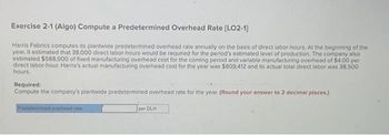 Exercise 2-1 (Algo) Compute a Predetermined Overhead Rate [LO2-1]
Harris Fabrics computes its plantwide predetermined overhead rate annually on the basis of direct labor-hours. At the beginning of the
year, it estimated that 38,000 direct labor-hours would be required for the period's estimated level of production. The company also
estimated $588,000 of fixed manufacturing overhead cost for the coming period and variable manufacturing overhead of $4.00 per
direct labor-hour. Harris's actual manufacturing overhead cost for the year was $809,412 and its actual total direct labor was 38,500
hours.
Required:
Compute the company's plantwide predetermined overhead rate for the year. (Round your answer to 2 decimal places)
Predetermined overhead rate
per DLH