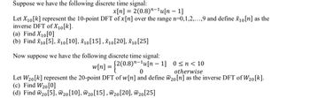 Suppose we have the following discrete time signal:
x[n] = 2(0.8)¹-¹u[n − 1]
Let X₁0[k] represent the 10-point DFT of x [n] over the range n=0,1,2,...,9 and define x₁0 [n] as the
inverse DFT of X10[k].
(a) Find X₁0 [0]
(b) Find X10 [5], X10 [10], X10 [15], X10 [20], X10 [25]
Now suppose we have the following discrete time signal:
w[n] = {2(0.
[2(0.8)n-¹u[n 1] 0≤n<10
0
otherwise
Let W₂0[k] represent the 20-point DFT of w[n] and define W20 [n] as the inverse DFT of W₂0[k].
(c) Find W₂0 [0]
(d) Find W₂0 [5], W20 [10], W₂0 [15], W20 [20], W20 [25]