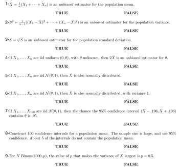 1-X = ¹/2 (X₁ + · · · + Xn) is an unbiased estimator for the population mean.
FALSE
2-S² = ¹₁((X₁ - Ă)² +
TRUE
+ (Xn - X)²) is an unbiased estimator for the population variance.
TRUE
FALSE
3-S = √S is an unbiased estimator for the population standard deviation.
6-If X₁,
TRUE
4-If X₁,..., Xn are iid uniform (0, 0), with unknown, then 2X is an unbiased estimator for 0.
TRUE
FALSE
5-If X₁,. ‚ Xñ are iid N (0, 1), then X is also normally distributed.
TRUE
FALSE
FALSE
‚‚ Xn are iid N (0, 1), then X is also normally distributed, with variance 1.
TRUE
TRUE
FALSE
7-If X₁,..., X100 are iid N(0, 1), then the chance the 95% confidence interval (X - .196, X + .196)
contains is .95.
FALSE
8-Construct 100 confidence intervals for a population mean. The sample size is large, and use 95%
confidence. About 5 of the intervals do not contain the population mean.
TRUE
FALSE
9-For X Binom(1000, p), the value of p that makes the variance of X largest is p = 0.5.
TRUE
FALSE