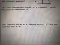 What is the unit for acceleration?
A race car accelerates uniformly from 18.5 m/s to 46.1 m/s in 2.47 seconds.
Determine the acceleration of the car.
A blue beetle starts from rest and in 4.5 seconds is flying 2.2 m/s. What is the
acceleration of this insect?
