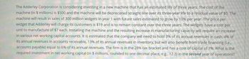 The Adderley Corporation is considering investing in a new machine that has an estimated life of three years. The cost of the
machine (in 5 millions) is $500 and the machine will be depreciated straight line over its three-year life to a residual value of $0. The
machine will result in sales of 300 million widgets in year 1 with future sales estimated to grow by 10% per year. The price per
widget that Adderley will charge its customers is $19 and is to remain constant over the three years. The widgets have a cost per
unit to manufacture of $7 each. Installing the machine and the resulting increase in manufacturing capacity will require an increase
in various net working capital accounts. It is estimated that the company will need to hold 3% of its annual revenues in cash, 4% of
its annual revenues in accounts receivable, 13% of its annual revenues in inventory, but will also benefit from trade financing (ie,
accounts payable) equal to 6% of its annual revenues. The firm is in the 28% tax bracket and has a cost of capital of 7%. What is the
required investment in net working capital (in $ millions, rounded to one decimal place, e.g. 12.3) in the second year of operations?