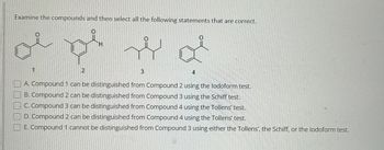 Examine the compounds and then select all the following statements that are correct.
موالي
1
2
له
3
4
A. Compound 1 can be distinguished from Compound 2 using the lodoform test.
B. Compound 2 can be distinguished from Compound 3 using the Schiff test.
C. Compound 3 can be distinguished from Compound 4 using the Tollens' test.
D. Compound 2 can be distinguished from Compound 4 using the Tollens test.
E. Compound 1 cannot be distinguished from Compound 3 using either the Tollens', the Schiff, or the lodoform test.