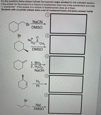 For the questions below please indicate the expected major product for the indicated reaction.
If the answer for the product is a mixture of enantiomers draw one of the enantiomers and write
+ enantiomer". If the answer is a mixture of diastereomers draw all of them.
Students with no printer please draw a set of numbered boxes and place answer inside
NACN
Br
DMSO
Br
Na
0OCH3
DMSO
3
1. BH3
2. H2O2,
NaOH
4
H2
Pt
Br
Nal
DMSO
