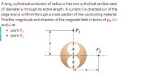 A long, cylindrical conductor of radius a has two cylindrical cavities each
of diameter a through its entire length. A current I is directed out of the
page and is uniform through a cross section of the conducting material.
Find the magnitude and direction of the magnetic field in terms of µo,I,r
and a at
• point P1
• point P2
