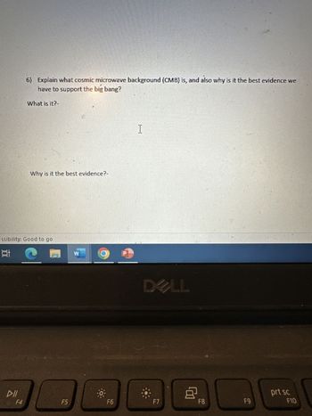 18
essibility: Good to go
DII
6) Explain what cosmic microwave background (CMB) is, and also why is it the best evidence we
have to support the big bang?
What is it?-
F4
Why is it the best evidence?-
F5
W
F6
I
F7
LL
8
F8
F9
prt sc
F10