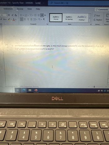 orksheet 113 - Specific Heat - 3400646 - Saved
ont
References Review
11
X² Aav - A
@
F2
A A A EEEEE¶<
三三三
J.S.) Text Predictions: On Editor Suggestions: Showing
J
F3
#
3
View
DII
Help
$
Paragraph
2.54
4
4. The heat capacity of aluminum is 0.900 J/gÇ. a. How much energy is needed to raise the temperature of an 8.50
x 10² g block of aluminum from 22.8°C to 94.6°C?
F5
%
5
7
F6
P Search (Alt + Q)
A
J-
6
AaBbCc
Normal
I
DALL
*
+
F7
8
AaBbC
No Spacing
&
7
Styles
F8
*
8
AaBbCc
Heading 1
F9
prt sc
F10
(
9
Comments
Find
Replace
Editing
home
F11
0
Reus
Files
Reuse Fa
end
F12