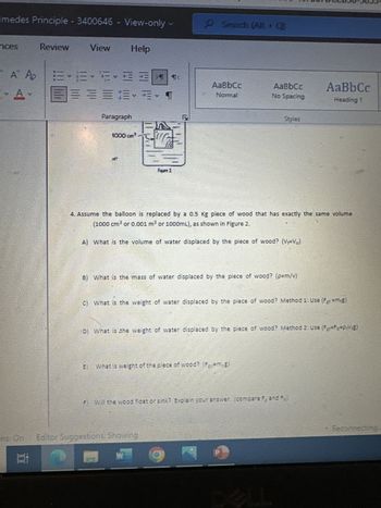 imedes Principle - 3400646 - View-only
nces
A A
A
ins: On
10
Review
View
EFE
相
=== T
Help
Paragraph
1000 cm³
ET
E
T4
Search (Alt+Q)
AaBbcc
Normal
4. Assume the balloon is replaced by a 0.5 Kg piece of wood that has exactly the same volume
(1000 cm³ or 0.001 m³ or 1000mL), as shown in Figure 2.
A) What is the volume of water displaced by the piece of wood? (V=Vo)
B) What is the mass of water displaced by the piece of wood? (p=m/v)
Editor Suggestions: Showing
W
C) What is the weight of water displaced by the piece of wood? Method 1: Use (F+ =m+g)
What is weight of the piece of wood? (F=m.g)
AaBbcc
No Spacing
D) What is the weight of water displaced by the piece of wood? Method 2: Use (F-FB-PVE)
Styles
P
Will the wood float or sink? Explain your answer. (compare F, and Fa
AaBb Cc
Heading 1
P