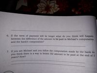 6. If the term of payment will be longer what do you think will happen
between the difference of the amount to be paid in Michael's computation
and the bank's computation?
7. If vou are Michael and you follow the computation made by the bank do
Ou think there is a way to lessen the amount to be paid at the end of 3
years? How?
