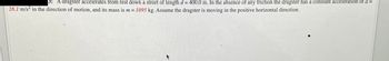 3: A dragster accelerates from rest down a street of length d = 400.0 m. In the absence of any friction the dragster has a constant acceleration of a =
28.1 m/s² in the direction of motion, and its mass is m = 1095 kg. Assume the dragster is moving in the positive horizontal direction.