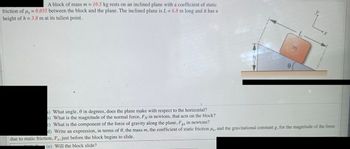 A block of mass m = 10.5 kg rests on an inclined plane with a coefficient of static
friction of us = 0.055 between the block and the plane. The inclined plane is L = 6.8 m long and it has a
height of h = 3.8 m at its tallest point.
) What angle, in degrees, does the plane make with respect to the horizontal?
b) What is the magnitude of the normal force, Fy in newtons, that acts on the block?
0
m
L
→X
c) What is the component of the force of gravity along the plane, Fex in newtons?
gx
d) Write an expression, in terms of 0, the mass m, the coefficient of static friction us, and the gravitational constant g, for the magnitude of the force
due to static friction, F, just before the block begins to slide.
(e) Will the block slide?