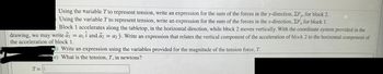 Using the variable T to represent tension, write an expression for the sum of the forces in the y-direction, ZF y, for block 2.
Using the variable T to represent tension, write an expression for the sum of the forces in the x-direction, EF, for block 1.
Block 1 accelerates along the tabletop, in the horizontal direction, while block 2 moves vertically. With the coordinate system provided in the
drawing, we may write a₁ = a₁ i and a2 = a2 y. Write an expression that relates the vertical component of the acceleration of block 2 to the horizontal component of
the acceleration of block 1.
T=
d) Write an expression using the variables provided for the magnitude of the tension force, T.
(e) What is the tension, T, in newtons?