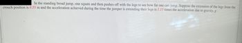 In the standing broad jump, one squats and then pushes off with the legs to see how far one can jump. Suppose the extension of the legs from the
crouch position is 0.55 m and the acceleration achieved during the time the jumper is extending their legs is 1.15 times the acceleration due to gravity, g.