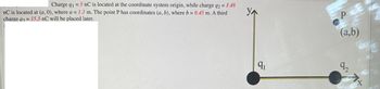 Charge q1=5 nC is located at the coordinate system origin, while charge q2 = 1.48
nC is located at (a,0), where a = 1.1 m. The point P has coordinates (a, b), where b = 0.45 m. A third
charge q3= 15.5 nC will be placed later.
YA
9₁
P
(a,b)
0274
CX