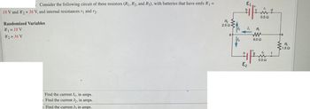 : Consider the following circuit of three resistors (R₁, R2, and R3), with batteries that have emfs 8₁ =
18 V and 82 = 36 V, and internal resistances r₁ and r2.
Randomized Variables
81 = 18 V
82=36 V
Find the current I₁, in amps.
Find the current I2, in amps.
Find the current I3 in amps.
R₂
2.5 02-
a
६1
1₁
W
0.5 Ω
E₂
R₁
ww
6.0 52
fem
0.5 Ω
www
R₂
1.52