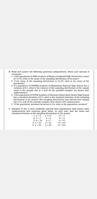 B. Read and answer the following questions independently. Show your solution if
necessary.
1. If the population of ABM students of Malaya Integrated High School has a mean
of 12.45, what is the mean of the sampling distribution of its mean?
2. If the mean of the sampling distribution is 24.29, what is the mean of the
population?
3. If a population of HUMSS students of Makabayan National High School has a
variance of 6.4, what is the variance of the sampling distribution of the sample
mean if the sample size is 4 and all the possible samples are drawn with
replacements?
4. If the population of STEM students of Siyensiya Stand Alone Senior High School
has a standard deviation of 9.4, what is the standard deviation of the sampling
distribution of its means? The sampling distribution was derived with sample
size n-3, and all the possible samples were drawn with replacements.
5. If the population standard deviation is 5.6, what is the population variance?
C. Samples of size n were randomly selected from populations with means (with
replacements) and variances given below. In each case, find the mean and
standard deviation of the sampling distribution of the means.
O- 3
o - 2
g- 6
1. n- 4
H= 4.7
H= 4
2. n- 7
3. n- 16
4. n- 22
5. n = 44
02- 4.5
o - 9.6
u = 22
H= 40
