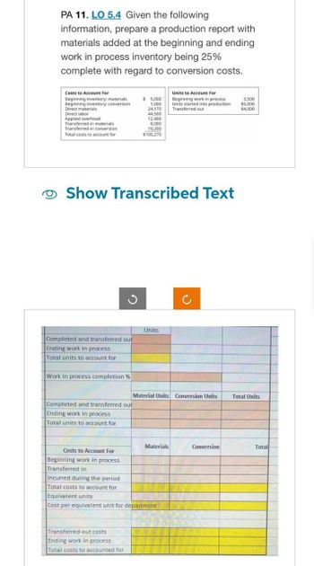 PA 11. LO 5.4 Given the following
information, prepare a production report with
materials added at the beginning and ending
work in process inventory being 25%
complete with regard to conversion costs.
Costs to Account For
Beginning inventory: materials
Beginning inventory: conversion
Direct materials
Direct labor
Applied overhead
Transferred-in materials
$ 5,000
1,000
24,170
44,500
12,400
8,000
10,200
Transferred-in conversion
Total costs to account for
$105,270
Units to Account For
Beginning work in process
Units started into production
Transferred out
3,500
85,000
84,000
Show Transcribed Text
C
Completed and transferred out
Ending work in process
Units
2
Total units to account for
Work in process completion %
Material Units Conversion Units
Total Units
Completed and transferred out
Ending work in process
Total units to account for
Costs to Account For
Beginning work in process
Transferred in
Incurred during the period
Materials
Conversion
Total
Total costs to account for
Equivalent units
Cost per equivalent unit for department
Transferred-out costs
Ending work in process
Total costs to accounted for
