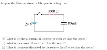 Suppose the following circuit is left open for a long time.
24 VT
5000 Ω
80 mF
(a) What is the initial current in the resistor when we close the switch?
(b) What is the current 90s after we close the switch?
(c) What is the power dissipated by the resistor 90s after we close the switch?