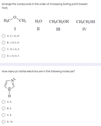 Arrange the compounds in the order of increasing boiling point (lowest
first)
"
H;C“
*CH3
H2O
CH;CH2OH
CH;CH2SH
I
II
II
IV
A. II, I, II, IV
B. I, IV, II,II
C. IV, I, II I
D. I, IV, III, II
How many pi-orbital electrons are in the following molecule?
H
A. 4
В. 6
С. 8
D. 10
