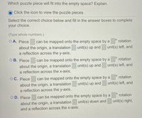 Which puzzle piece will fit into the empty space? Explain.
Click the icon to view the puzzle pieces.
Select the correct choice below and fill in the answer boxes to complete
your choice.
(Type whole numbers.)
O A. Piece
can be mapped onto the empty space by a
rotation
unit(s) left, and
about the origin, a translation
a reflection across the y-axis.
unit(s) up and
rotation
can be mapped onto the empty space by a
unit(s) up and
O B. Piece
unit(s) left, and
about the origin, a translation
a reflection across the x-axis.
rotation
can be mapped onto the empty space by a
unit(s) up and
O C. Piece
unit(s) left, and
about the origin, a translation
a reflection across the y-axis.
rotation
can be mapped onto the empty space by a
unit(s) down and
O D. Piece
unit(s) right,
about the origin, a translation
and a reflection across the x-axis.
