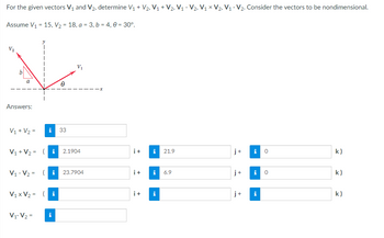 For the given vectors V₁ and V₂, determine V₁ + V₂, V₁ + V2, V1₁ - V2, V₁ × V2, V₁ V₂. Consider the vectors to be nondimensional.
Assume V₁ = 15, V₂ = 18, a = 3, b = 4,0 = 30°.
V₂
V
V₁
a
A
Answers:
V₁ + V₂ =
i 33
i+ i 0
k)
V₁ + V₂ = (i 2.1904
j+ i
0
V₁-V₂= (i 23.7904
k)
V₁ x V₂ =
i
i
k)
V₁ V2 =
i
i+ i 21.9
i+ i 6.9
i+
i