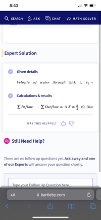 8:43
SEARCH &, ASK
CHAT
Vx MATH SOLVER
Expert Solution
->
Given details
Velocity of water through tank 1, vị =
%3D
->
Calculations & results
ΣInflow
EOut flow = A S=· (0.04m
4
WAS THIS HELPFUL?
O Still Need Help?
There are no follow up questions yet. Ask away and one
of our Experts will answer your question shortly.
Iype your Follow Up Question here...
AA
A bartleby.com
